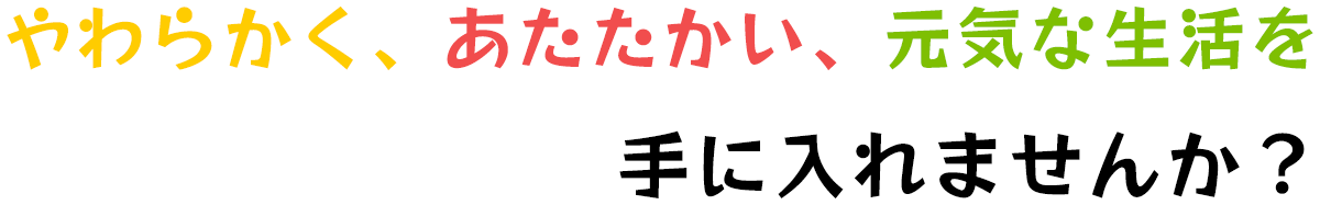 やわらかく、あたたかい、元気な生活を手に入れませんか？