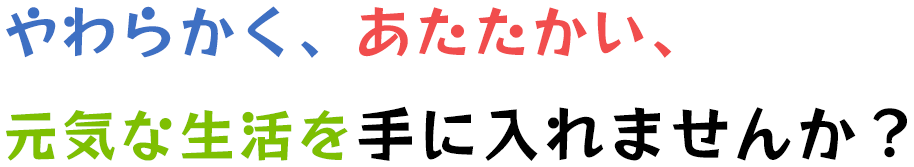 やわらかく、あたたかい、元気な生活を手に入れませんか？